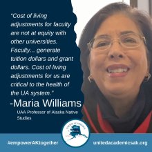 Cost of living adjustments for faculty are not at equity with other universities. Faculty generate tuition dollars and trant dollars. Cost of living adjustments for us are critical to the health of the UA system. Maria Williams UAA professor of AK Native Studies