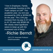 I live in Employee Family and Graduate housing on the Troth Campus at UAF. This academic year my rent was increased 10 percent or two thousand three hundred four dollars. The two point five increase from my pay academic year twenty four to academic year twenty five is only two thousand eighty three dollars. We clearly need significant raises to keep up with the increased cost of living